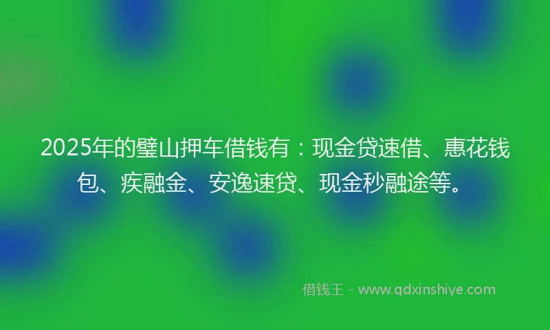 2025年的璧山押车借钱有：现金贷速借、惠花钱包、疾融金、安逸速贷、现金秒融途等。
