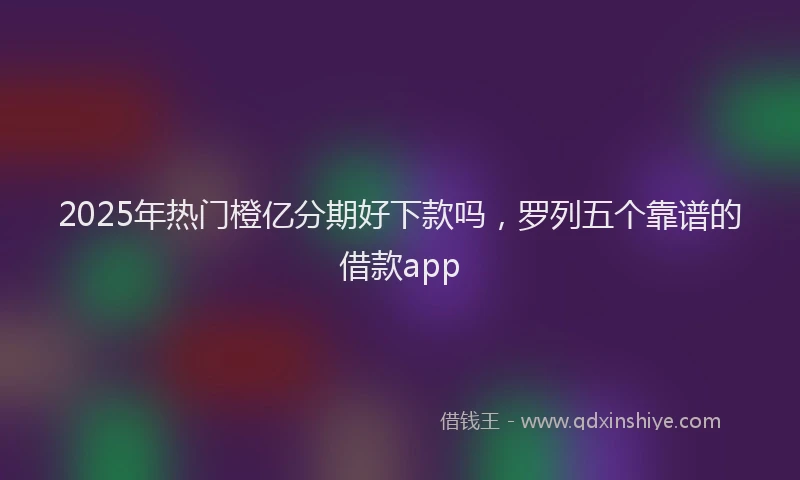 2025年热门橙亿分期好下款吗，罗列五个靠谱的借款app