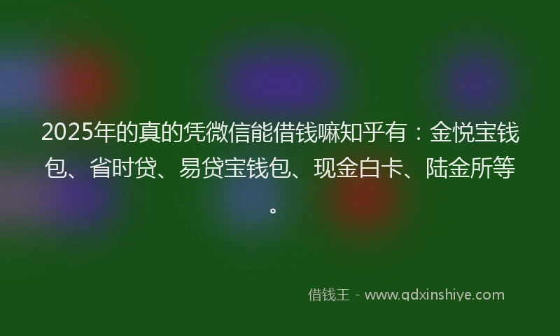 2025年的真的凭微信能借钱嘛知乎有：金悦宝钱包、省时贷、易贷宝钱包、现金白卡、陆金所等。