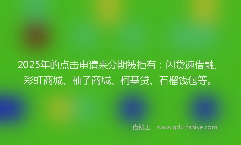 2025年的点击申请来分期被拒有：闪贷速借融、彩虹商城、柚子商城、柯基贷、石榴钱包等。