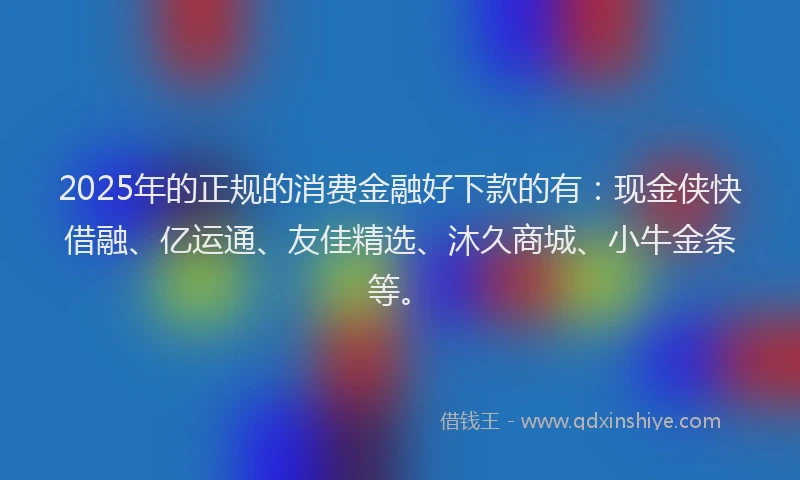 2025年的正规的消费金融好下款的有：现金侠快借融、亿运通、友佳精选、沐久商城、小牛金条等。