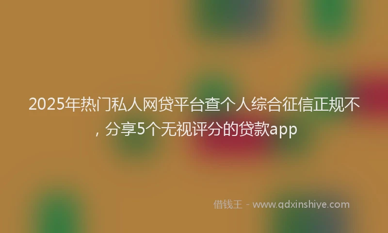 2025年热门私人网贷平台查个人综合征信正规不，分享5个无视评分的贷款app