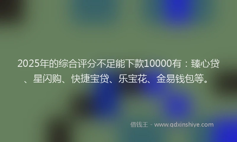 2025年的综合评分不足能下款10000有：臻心贷、星闪购、快捷宝贷、乐宝花、金易钱包等。