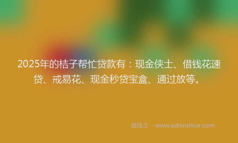 2025年的桔子帮忙贷款有：现金侠士、借钱花速贷、戒易花、现金秒贷宝盒、通过放等。