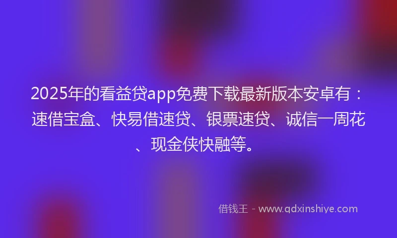 2025年的看益贷app免费下载最新版本安卓有：速借宝盒、快易借速贷、银票速贷、诚信一周花、现金侠快融等。