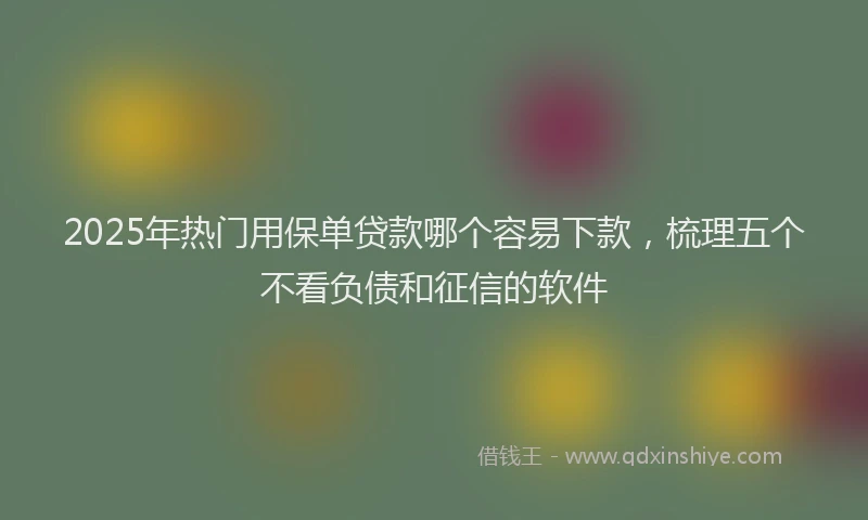 2025年热门用保单贷款哪个容易下款，梳理五个不看负债和征信的软件