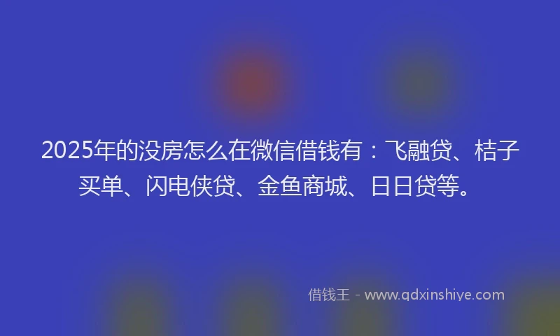 2025年的没房怎么在微信借钱有：飞融贷、桔子买单、闪电侠贷、金鱼商城、日日贷等。
