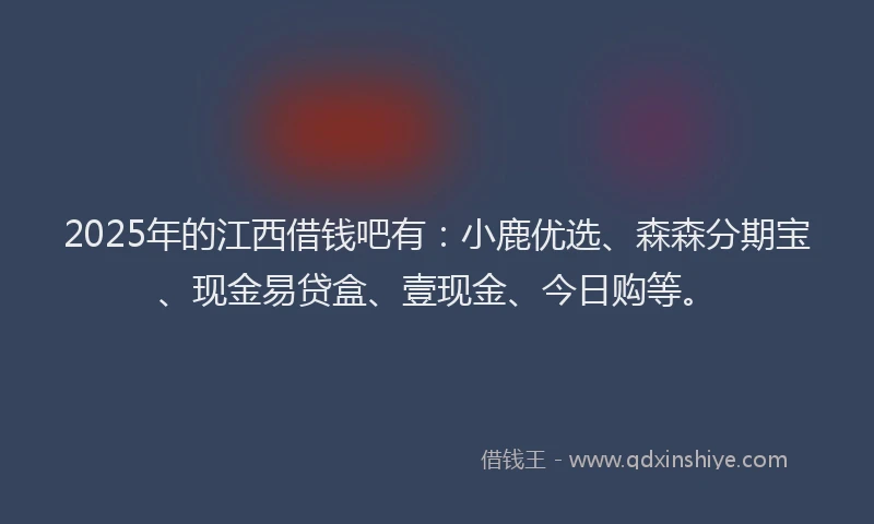 2025年的江西借钱吧有：小鹿优选、森森分期宝、现金易贷盒、壹现金、今日购等。