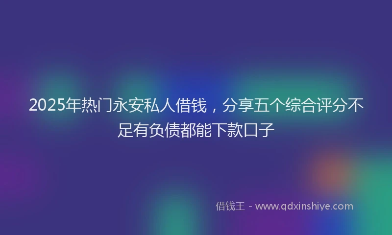 2025年热门永安私人借钱，分享五个综合评分不足有负债都能下款口子