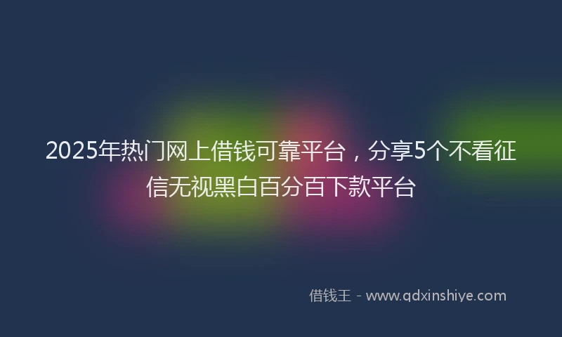 2025年热门网上借钱可靠平台，分享5个不看征信无视黑白百分百下款平台