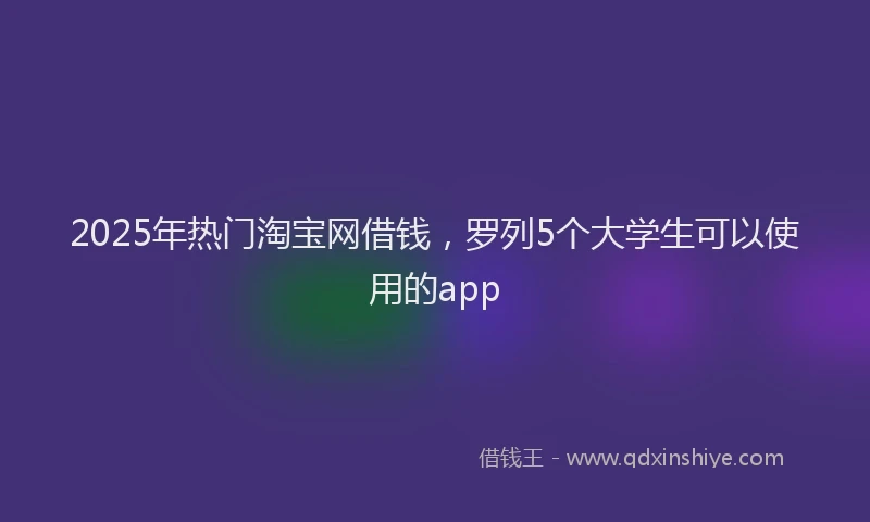 2025年热门淘宝网借钱，罗列5个大学生可以使用的app