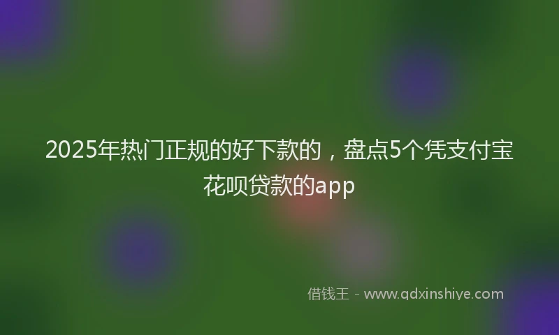 2025年热门正规的好下款的，盘点5个凭支付宝花呗贷款的app