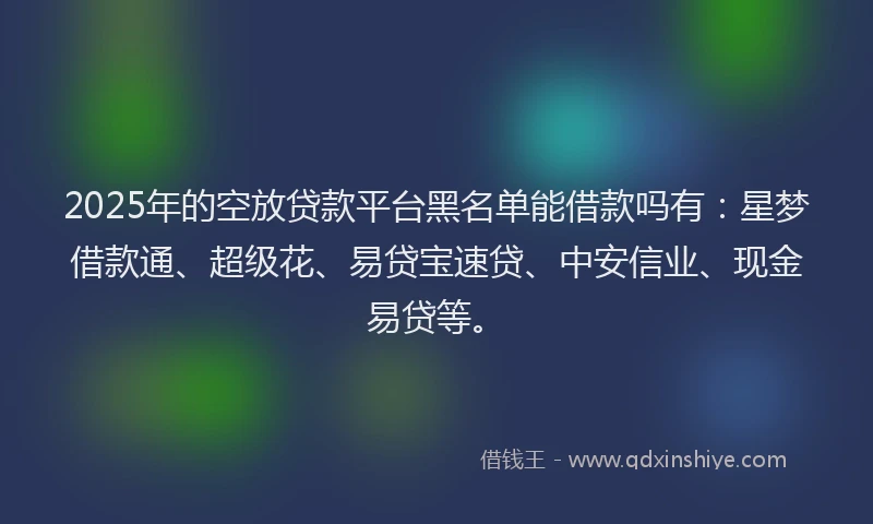 2025年的空放贷款平台黑名单能借款吗有：星梦借款通、超级花、易贷宝速贷、中安信业、现金易贷等。