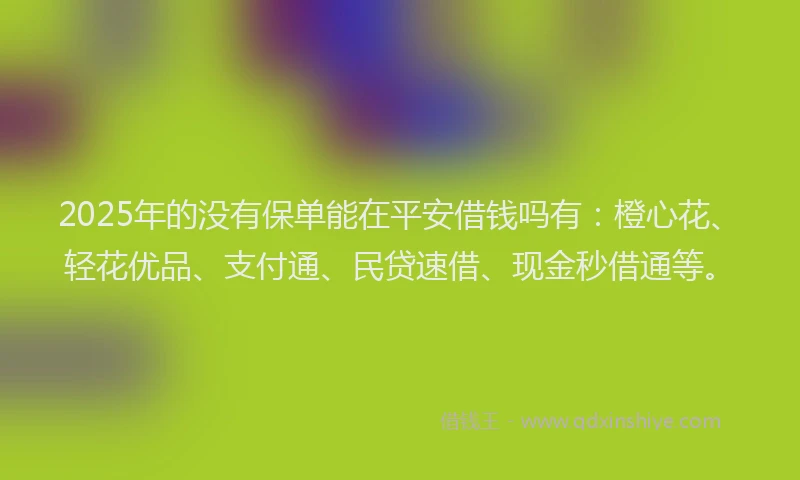 2025年的没有保单能在平安借钱吗有：橙心花、轻花优品、支付通、民贷速借、现金秒借通等。