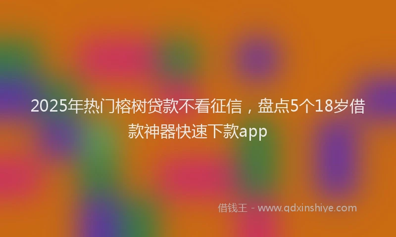 2025年热门榕树贷款不看征信，盘点5个18岁借款神器快速下款app