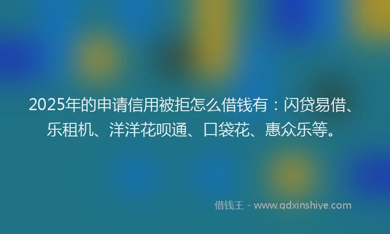 2025年的申请信用被拒怎么借钱有：闪贷易借、乐租机、洋洋花呗通、口袋花、惠众乐等。