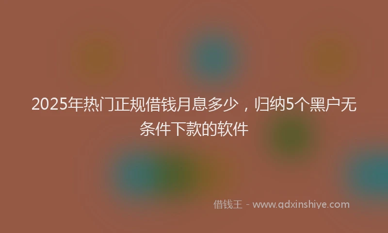 2025年热门正规借钱月息多少，归纳5个黑户无条件下款的软件