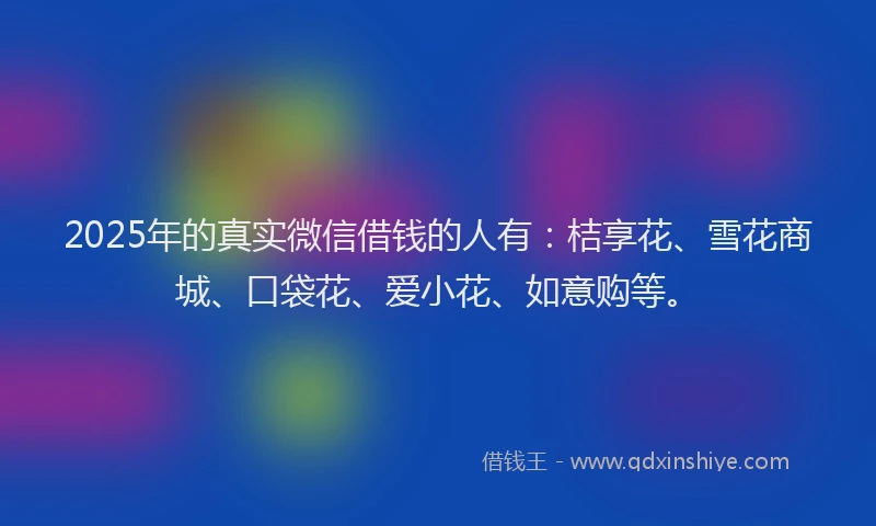 2025年的真实微信借钱的人有：桔享花、雪花商城、口袋花、爱小花、如意购等。