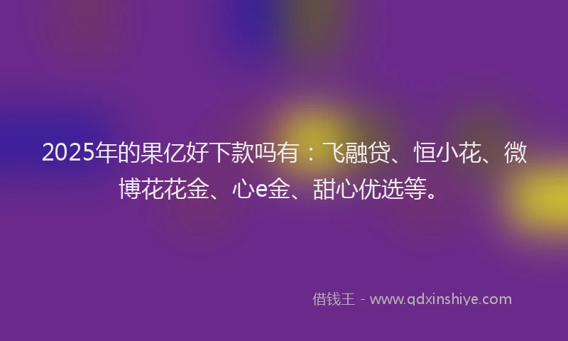 2025年的果亿好下款吗有：飞融贷、恒小花、微博花花金、心e金、甜心优选等。