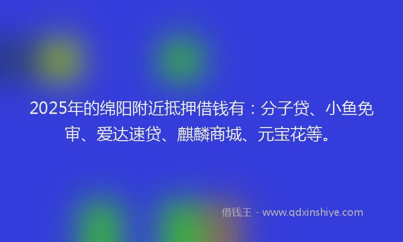 2025年的绵阳附近抵押借钱有：分子贷、小鱼免审、爱达速贷、麒麟商城、元宝花等。