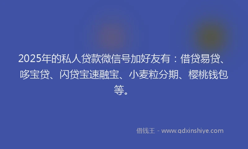 2025年的私人贷款微信号加好友有：借贷易贷、哆宝贷、闪贷宝速融宝、小麦粒分期、樱桃钱包等。