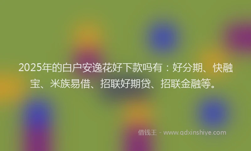 2025年的白户安逸花好下款吗有：好分期、快融宝、米族易借、招联好期贷、招联金融等。