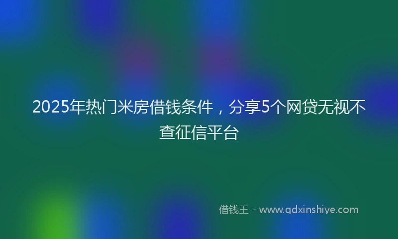 2025年热门米房借钱条件，分享5个网贷无视不查征信平台