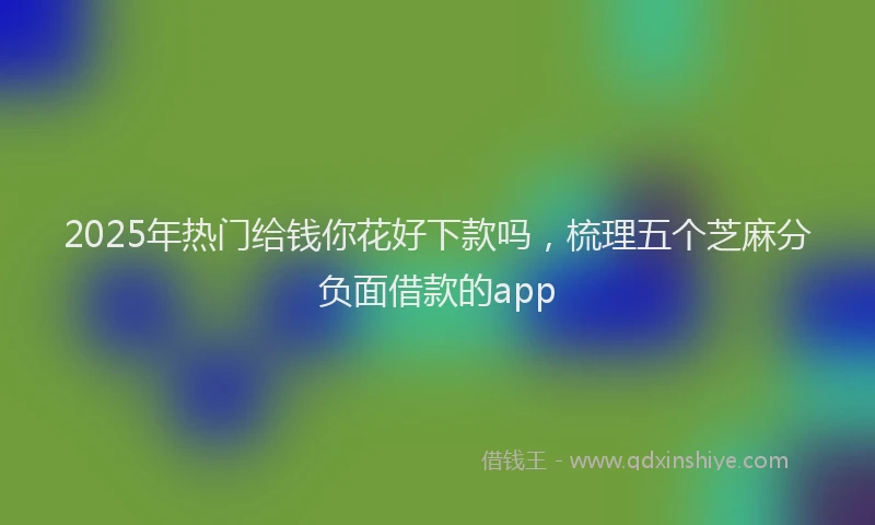 2025年热门给钱你花好下款吗，梳理五个芝麻分负面借款的app