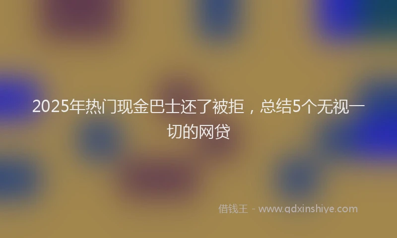 2025年热门现金巴士还了被拒，总结5个无视一切的网贷