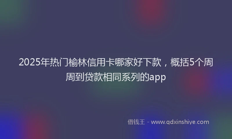 2025年热门榆林信用卡哪家好下款，概括5个周周到贷款相同系列的app