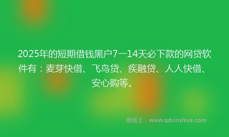 2025年的短期借钱黑户7一14天必下款的网贷软件有：麦芽快借、飞鸟贷、疾融贷、人人快借、安心购等。
