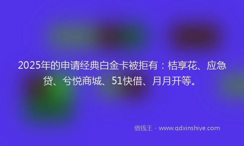 2025年的申请经典白金卡被拒有：桔享花、应急贷、兮悦商城、51快借、月月开等。