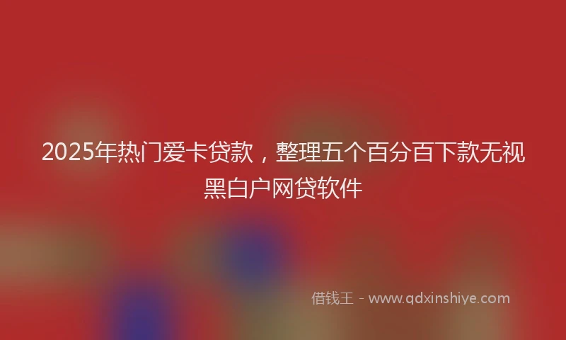 2025年热门爱卡贷款，整理五个百分百下款无视黑白户网贷软件