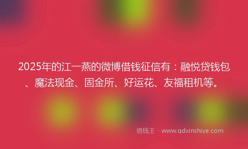 2025年的江一燕的微博借钱征信有：融悦贷钱包、魔法现金、固金所、好运花、友福租机等。