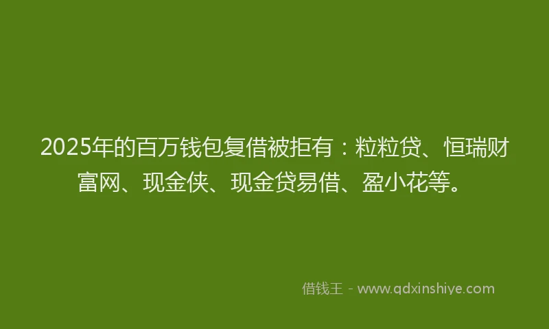 2025年的百万钱包复借被拒有：粒粒贷、恒瑞财富网、现金侠、现金贷易借、盈小花等。