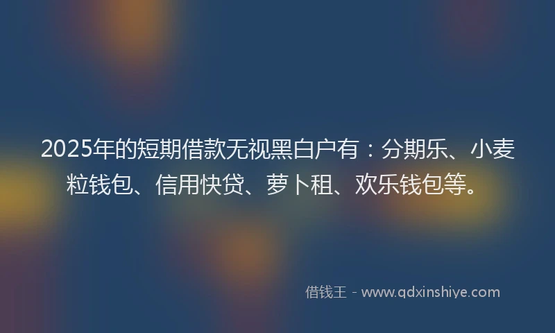 2025年的短期借款无视黑白户有：分期乐、小麦粒钱包、信用快贷、萝卜租、欢乐钱包等。