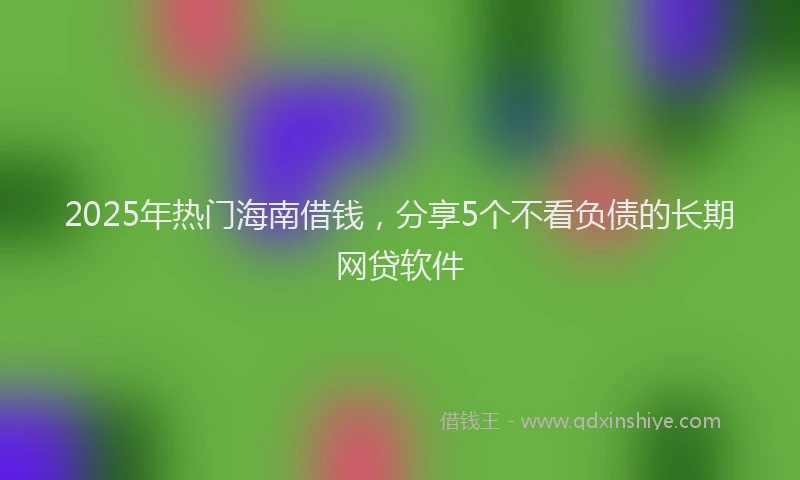 2025年热门海南借钱，分享5个不看负债的长期网贷软件