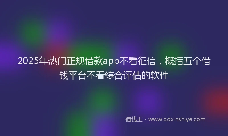 2025年热门正规借款app不看征信，概括五个借钱平台不看综合评估的软件