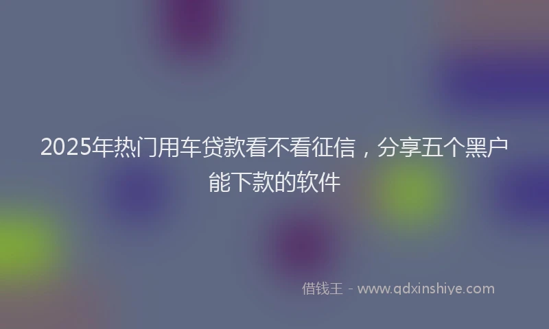 2025年热门用车贷款看不看征信，分享五个黑户能下款的软件