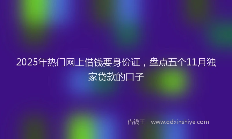 2025年热门网上借钱要身份证，盘点五个11月独家贷款的口子