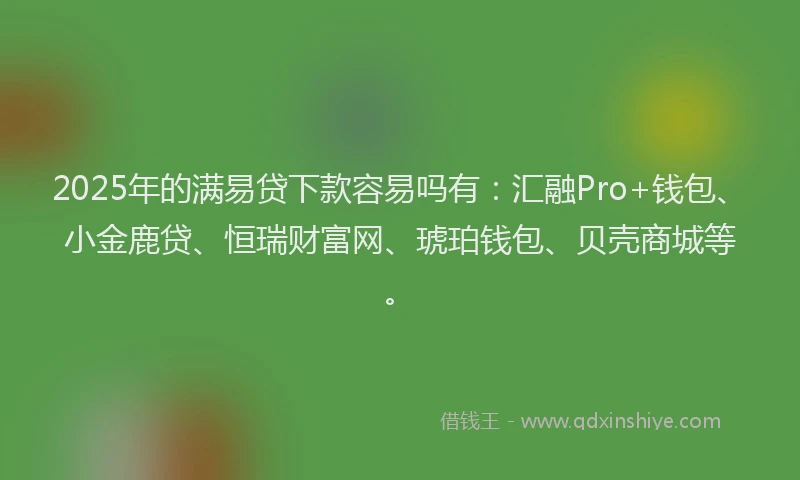 2025年的满易贷下款容易吗有：汇融Pro+钱包、小金鹿贷、恒瑞财富网、琥珀钱包、贝壳商城等。