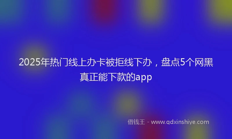 2025年热门线上办卡被拒线下办，盘点5个网黑真正能下款的app