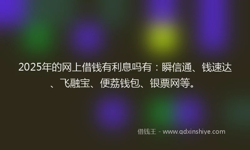 2025年的网上借钱有利息吗有：瞬信通、钱速达、飞融宝、便荔钱包、银票网等。