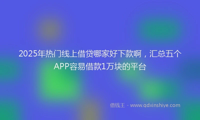 2025年热门线上借贷哪家好下款啊，汇总五个APP容易借款1万块的平台