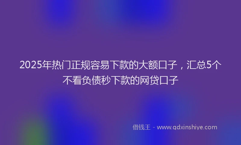2025年热门正规容易下款的大额口子，汇总5个不看负债秒下款的网贷口子