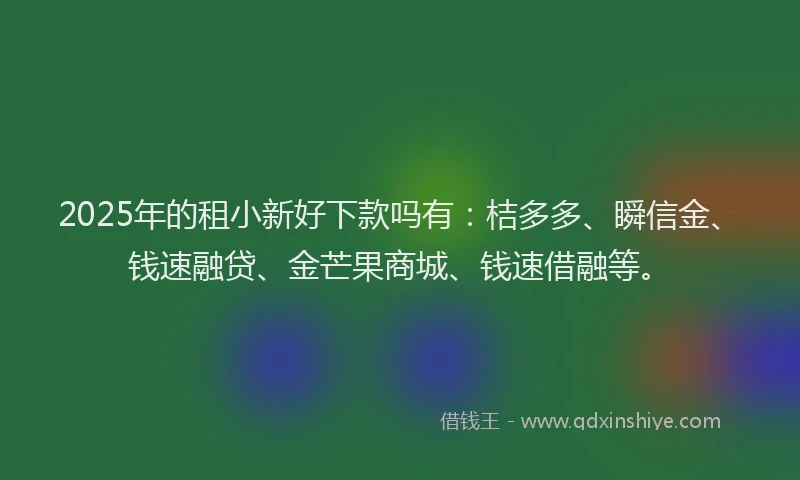 2025年的租小新好下款吗有：桔多多、瞬信金、钱速融贷、金芒果商城、钱速借融等。
