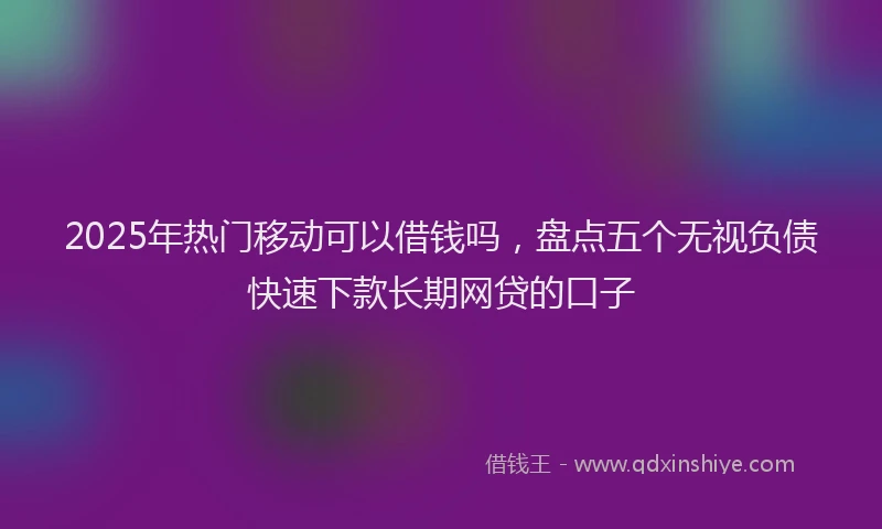 2025年热门移动可以借钱吗，盘点五个无视负债快速下款长期网贷的口子