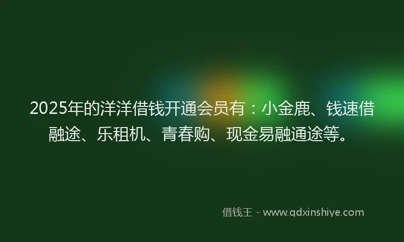 2025年的洋洋借钱开通会员有：小金鹿、钱速借融途、乐租机、青春购、现金易融通途等。