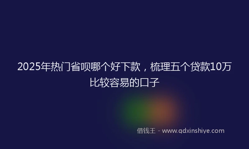 2025年热门省呗哪个好下款，梳理五个贷款10万比较容易的口子