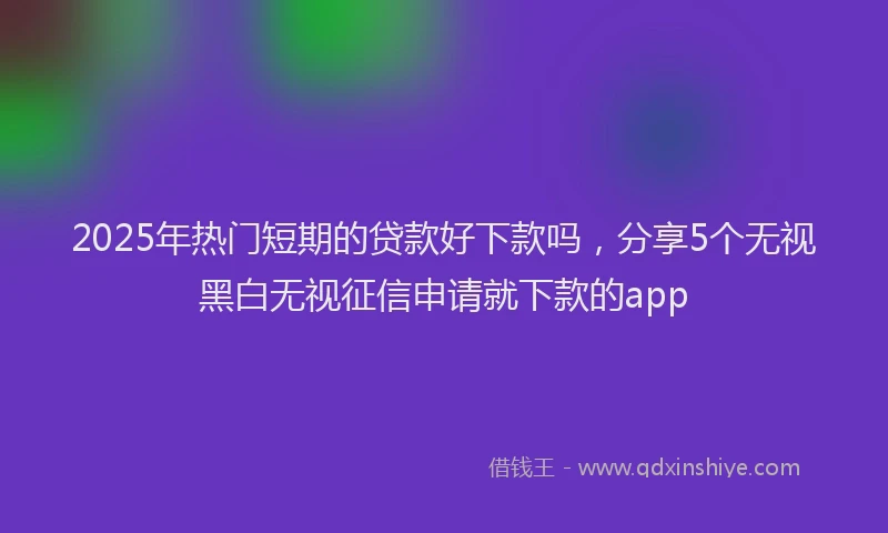 2025年热门短期的贷款好下款吗，分享5个无视黑白无视征信申请就下款的app